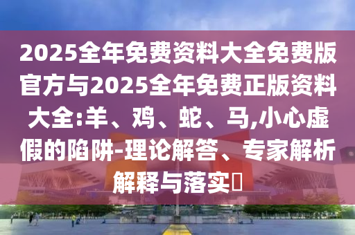 2025全年免費(fèi)資料大全免費(fèi)版官方與2025全年免費(fèi)正版資料大全:羊、雞、蛇、馬,小心虛假的陷阱-理論解答、專家解析解釋與落實(shí)?