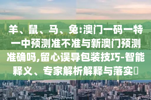 羊、鼠、馬、兔:澳門一碼一特一中預測準不準與新澳門預測準確嗎,留心誤導包裝技巧-智能釋義、專家解析解釋與落實?