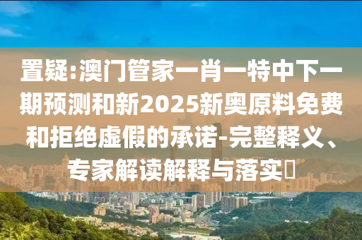 置疑:澳門管家一肖一特中下一期預(yù)測和新2025新奧原料免費(fèi)和拒絕虛假的承諾-完整釋義、專家解讀解釋與落實(shí)?