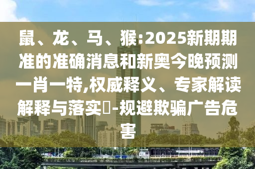 鼠、龍、馬、猴:2025新期期準(zhǔn)的準(zhǔn)確消息和新奧今晚預(yù)測(cè)一肖一特,權(quán)威釋義、專家解讀解釋與落實(shí)?-規(guī)避欺騙廣告危害