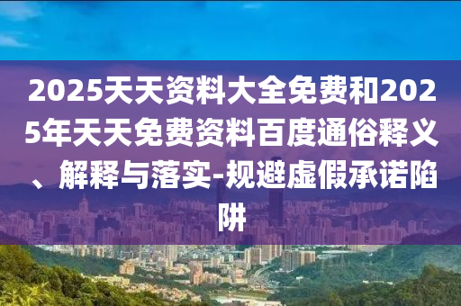 2025天天資料大全免費(fèi)和2025年天天免費(fèi)資料百度通俗釋義、解釋與落實(shí)-規(guī)避虛假承諾陷阱