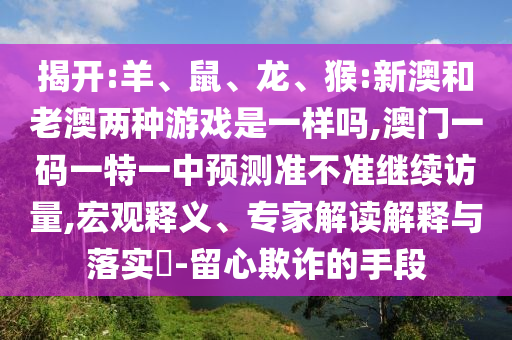 揭開:羊、鼠、龍、猴:新澳和老澳兩種游戲是一樣嗎,澳門一碼一特一中預(yù)測準(zhǔn)不準(zhǔn)繼續(xù)訪量,宏觀釋義、專家解讀解釋與落實?-留心欺詐的手段