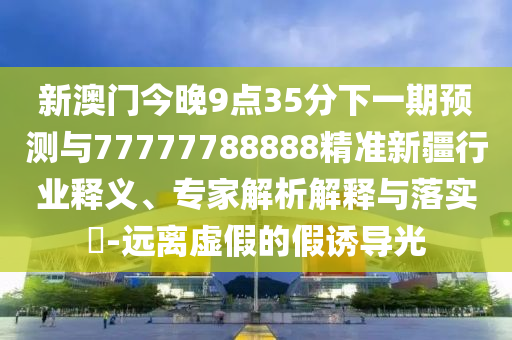 新澳門今晚9點(diǎn)35分下一期預(yù)測(cè)與77777788888精準(zhǔn)新疆行業(yè)釋義、專家解析解釋與落實(shí)?-遠(yuǎn)離虛假的假誘導(dǎo)光