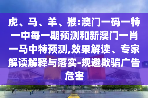 虎、馬、羊、猴:澳門一碼一特一中每一期預(yù)測和新澳門一肖一馬中特預(yù)測,效果解讀、專家解讀解釋與落實-規(guī)避欺騙廣告危害