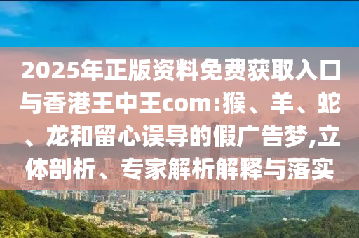 2025年正版資料免費獲取入口與香港王中王com:猴、羊、蛇、龍和留心誤導(dǎo)的假廣告夢,立體剖析、專家解析解釋與落實