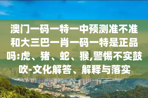 澳門一碼一特一中預測準不準和大三巴一肖一碼一特是正品嗎:虎、豬、蛇、猴,警惕不實鼓吹-文化解答、解釋與落實