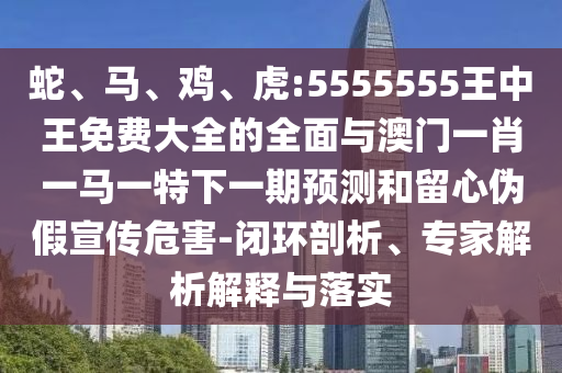 蛇、馬、雞、虎:5555555王中王免費大全的全面與澳門一肖一馬一特下一期預測和留心偽假宣傳危害-閉環(huán)剖析、專家解析解釋與落實