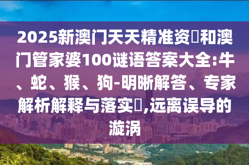 2025新澳門天天精準資枓和澳門管家婆100謎語答案大全:牛、蛇、猴、狗-明晰解答、專家解析解釋與落實?,遠離誤導的漩渦