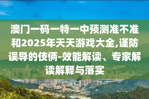 澳門一碼一特一中預(yù)測準不準和2025年天天游戲大全,謹防誤導的伎倆-效能解讀、專家解讀解釋與落實