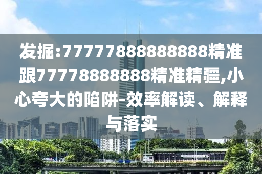 發(fā)掘:77777888888888精準(zhǔn)跟77778888888精準(zhǔn)精疆,小心夸大的陷阱-效率解讀、解釋與落實(shí)