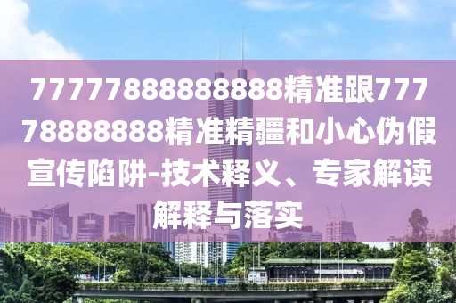 77777888888888精準(zhǔn)跟77778888888精準(zhǔn)精疆和小心偽假宣傳陷阱-技術(shù)釋義、專家解讀解釋與落實(shí)