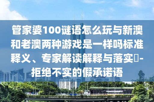 管家婆100謎語怎么玩與新澳和老澳兩種游戲是一樣嗎標準釋義、專家解讀解釋與落實?-拒絕不實的假承諾語