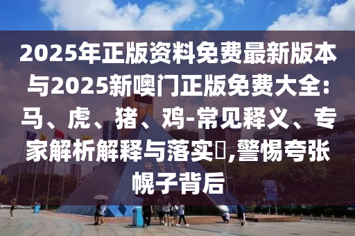 2025年正版資料免費最新版本與2025新噢門正版免費大全:馬、虎、豬、雞-常見釋義、專家解析解釋與落實?,警惕夸張幌子背后