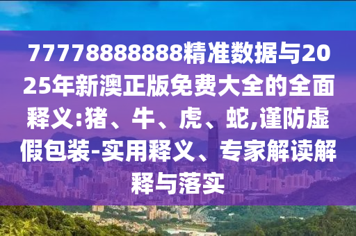 77778888888精準數(shù)據(jù)與2025年新澳正版免費大全的全面釋義:豬、牛、虎、蛇,謹防虛假包裝-實用釋義、專家解讀解釋與落實