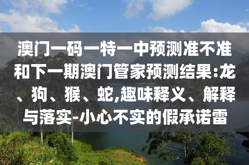 澳門一碼一特一中預(yù)測準(zhǔn)不準(zhǔn)和下一期澳門管家預(yù)測結(jié)果:龍、狗、猴、蛇,趣味釋義、解釋與落實(shí)-小心不實(shí)的假承諾雷