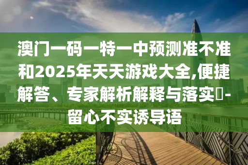 澳門一碼一特一中預(yù)測(cè)準(zhǔn)不準(zhǔn)和2025年天天游戲大全,便捷解答、專家解析解釋與落實(shí)?-留心不實(shí)誘導(dǎo)語