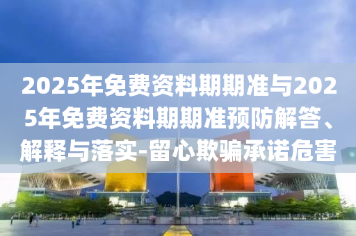 2025年免費(fèi)資料期期準(zhǔn)與2025年免費(fèi)資料期期準(zhǔn)預(yù)防解答、解釋與落實(shí)-留心欺騙承諾危害
