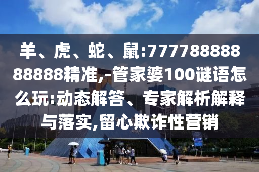 羊、虎、蛇、鼠:77778888888888精準(zhǔn),-管家婆100謎語怎么玩:動(dòng)態(tài)解答、專家解析解釋與落實(shí),留心欺詐性營(yíng)銷