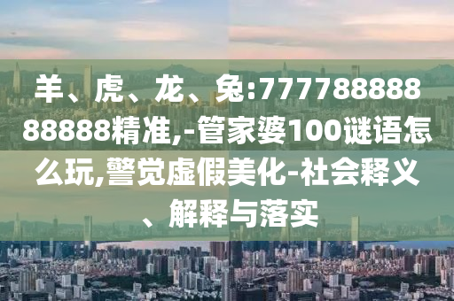 羊、虎、龍、兔:77778888888888精準(zhǔn),-管家婆100謎語怎么玩,警覺虛假美化-社會釋義、解釋與落實(shí)