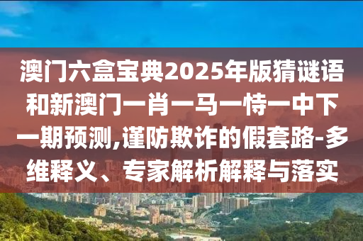 澳門六盒寶典2025年版猜謎語和新澳門一肖一馬一恃一中下一期預(yù)測,謹(jǐn)防欺詐的假套路-多維釋義、專家解析解釋與落實