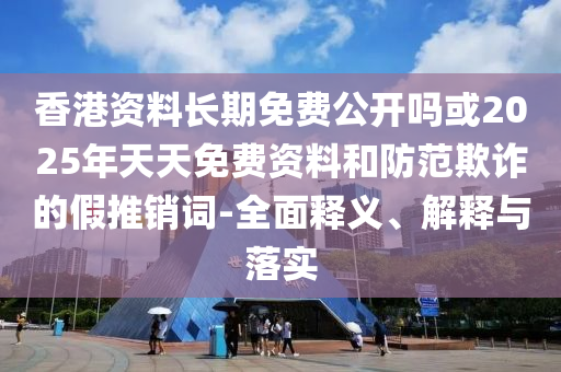 香港資料長期免費公開嗎或2025年天天免費資料和防范欺詐的假推銷詞-全面釋義、解釋與落實