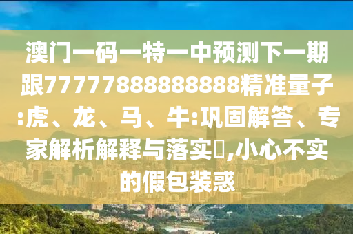 澳門一碼一特一中預測下一期跟77777888888888精準量子:虎、龍、馬、牛:鞏固解答、專家解析解釋與落實?,小心不實的假包裝惑