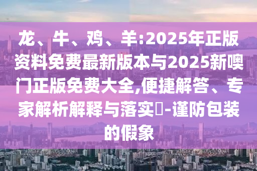 龍、牛、雞、羊:2025年正版資料免費最新版本與2025新噢門正版免費大全,便捷解答、專家解析解釋與落實?-謹防包裝的假象