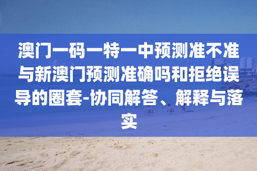 澳門一碼一特一中預(yù)測準不準與新澳門預(yù)測準確嗎和拒絕誤導(dǎo)的圈套-協(xié)同解答、解釋與落實