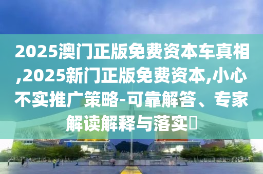 2025澳門(mén)正版免費(fèi)資本車(chē)真相,2025新門(mén)正版免費(fèi)資本,小心不實(shí)推廣策略-可靠解答、專(zhuān)家解讀解釋與落實(shí)?