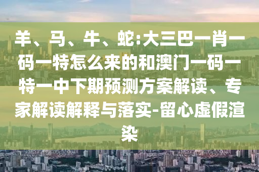 羊、馬、牛、蛇:大三巴一肖一碼一特怎么來的和澳門一碼一特一中下期預(yù)測(cè)方案解讀、專家解讀解釋與落實(shí)-留心虛假渲染