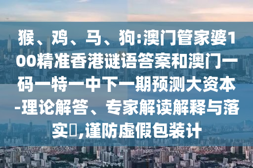 猴、雞、馬、狗:澳門管家婆100精準(zhǔn)香港謎語(yǔ)答案和澳門一碼一特一中下一期預(yù)測(cè)大資本-理論解答、專家解讀解釋與落實(shí)?,謹(jǐn)防虛假包裝計(jì)