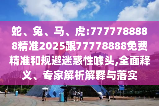 蛇、兔、馬、虎:7777788888精準(zhǔn)2025跟77778888免費精準(zhǔn)和規(guī)避迷惑性噱頭,全面釋義、專家解析解釋與落實