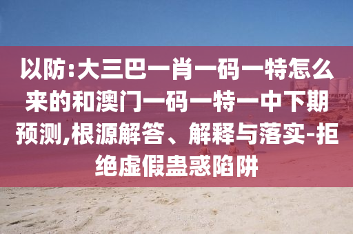 以防:大三巴一肖一碼一特怎么來的和澳門一碼一特一中下期預(yù)測,根源解答、解釋與落實-拒絕虛假蠱惑陷阱