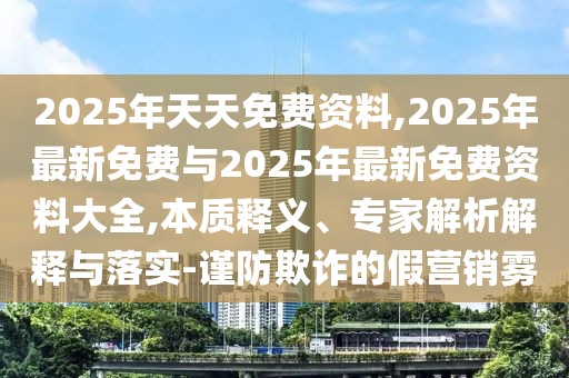 2025年天天免費(fèi)資料,2025年最新免費(fèi)與2025年最新免費(fèi)資料大全,本質(zhì)釋義、專家解析解釋與落實(shí)-謹(jǐn)防欺詐的假營銷霧