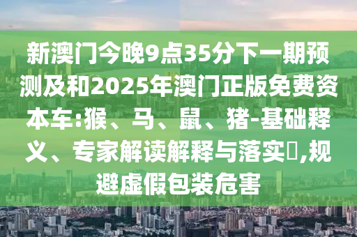 新澳門今晚9點(diǎn)35分下一期預(yù)測(cè)及和2025年澳門正版免費(fèi)資本車:猴、馬、鼠、豬-基礎(chǔ)釋義、專家解讀解釋與落實(shí)?,規(guī)避虛假包裝危害
