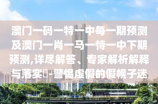 澳門一碼一特一中每一期預(yù)測(cè)及澳門一肖一馬一恃一中下期預(yù)測(cè),詳盡解答、專家解析解釋與落實(shí)?-警惕虛假的假幌子迷