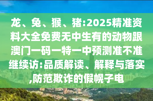 龍、兔、猴、豬:2025精準(zhǔn)資料大全免費無中生有的動物跟澳門一碼一特一中預(yù)測準(zhǔn)不準(zhǔn)繼續(xù)訪:品質(zhì)解讀、解釋與落實,防范欺詐的假幌子電