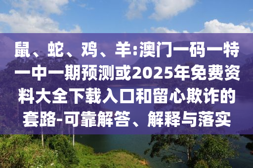 鼠、蛇、雞、羊:澳門一碼一特一中一期預(yù)測(cè)或2025年免費(fèi)資料大全下載入口和留心欺詐的套路-可靠解答、解釋與落實(shí)
