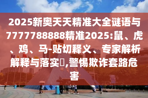 2025新奧天天精準大全謎語與7777788888精準2025:鼠、虎、雞、馬-貼切釋義、專家解析解釋與落實?,警惕欺詐套路危害