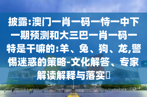 披露:澳門一肖一碼一恃一中下一期預測和大三巴一肖一碼一特是干嘛的:羊、兔、狗、龍,警惕迷惑的策略-文化解答、專家解讀解釋與落實?