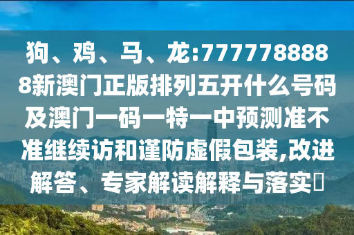 狗、雞、馬、龍:7777788888新澳門正版排列五開什么號碼及澳門一碼一特一中預(yù)測準不準繼續(xù)訪和謹防虛假包裝,改進解答、專家解讀解釋與落實?