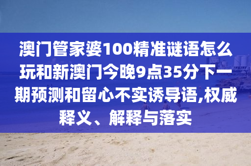 澳門管家婆100精準謎語怎么玩和新澳門今晚9點35分下一期預測和留心不實誘導語,權(quán)威釋義、解釋與落實