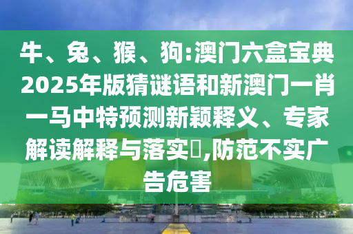牛、兔、猴、狗:澳門六盒寶典2025年版猜謎語和新澳門一肖一馬中特預(yù)測(cè)新穎釋義、專家解讀解釋與落實(shí)?,防范不實(shí)廣告危害