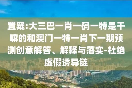 置疑:大三巴一肖一碼一特是干嘛的和澳門一特一肖下一期預(yù)測創(chuàng)意解答、解釋與落實(shí)-杜絕虛假誘導(dǎo)鏈