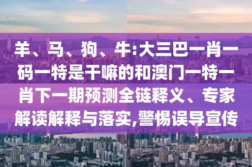 羊、馬、狗、牛:大三巴一肖一碼一特是干嘛的和澳門一特一肖下一期預(yù)測全鏈釋義、專家解讀解釋與落實(shí),警惕誤導(dǎo)宣傳