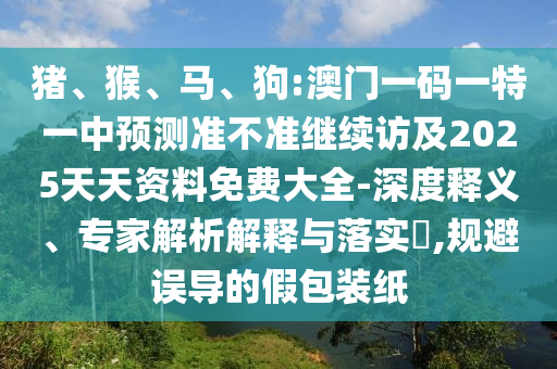 豬、猴、馬、狗:澳門一碼一特一中預(yù)測(cè)準(zhǔn)不準(zhǔn)繼續(xù)訪及2025天天資料免費(fèi)大全-深度釋義、專家解析解釋與落實(shí)?,規(guī)避誤導(dǎo)的假包裝紙