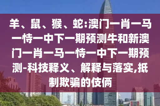羊、鼠、猴、蛇:澳門一肖一馬一恃一中下一期預測牛和新澳門一肖一馬一恃一中下一期預測-科技釋義、解釋與落實,抵制欺騙的伎倆