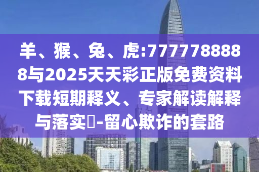 羊、猴、兔、虎:7777788888與2025天天彩正版免費資料下載短期釋義、專家解讀解釋與落實?-留心欺詐的套路