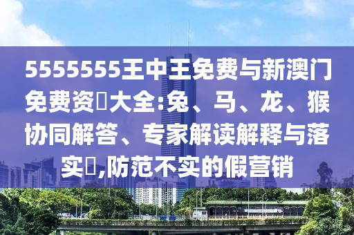 5555555王中王免費(fèi)與新澳門免費(fèi)資枓大全:兔、馬、龍、猴協(xié)同解答、專家解讀解釋與落實(shí)?,防范不實(shí)的假營銷