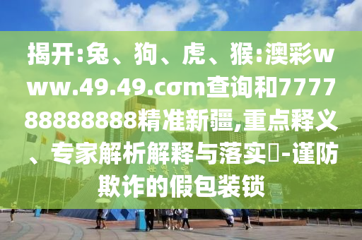 揭開:兔、狗、虎、猴:澳彩www.49.49.cσm查詢和777788888888精準(zhǔn)新疆,重點(diǎn)釋義、專家解析解釋與落實(shí)?-謹(jǐn)防欺詐的假包裝鎖